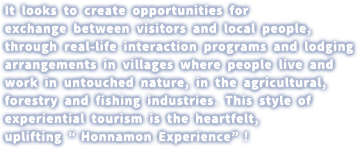 It looks to create opportunities for exchange between visitors and local people, through real-life interaction programs and lodging arrangements in villages where people live and work in untouched nature, in the agricultural, forestry and fishing industries. This style of experiential tourism is the heartfelt, uplifting “Honnamon Experience”!
